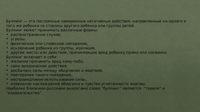 Буллинг — это постоянные намеренные негативные действия, направленные на одного и того же ребенка со стороны другого ребенка или группы детей. Буллинг может принимать различные формы: распространение слухов, угрозы, физическое или словесное нападение, исключение ребенка из группы, изоляция, другие жесты или действия, причиняющие вред ребенку прямо или косвенно. Буллинг включает в себя: желание причинить вред кому-либо, само вредоносное действие, дисбаланс силы между обидчиком и жертвой, повторение такого поведения, несправедливое использование силы, очевидное наслаждение обидчика и чувство угнетенности жертвы. Наиболее близкими русскими аналогами слова “буллинг” являются  “травля” и “издевательство”. 