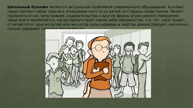 Школьный буллинг является актуальной проблемой современного образования. Буллинг представляет собой травлю в отношении кого-то из детей со стороны сверстников. Может проявляться как запугивание, издевательства и другие формы агрессивного поведения. Чаще всего проявляется, когда присутствует какое-либо неравенство, т.е. тот, кого травят, отличается от других детей или же когда силы неравны и жертва демонстрирует, насколько сильно задевают нападки окружающих. 