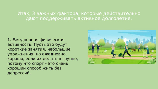 Итак, 3 важных фактора, которые действительно дают поддерживать активное долголетие.   1. Ежедневная физическая активность. Пусть это будут короткие занятия, небольшие упражнения, но ежедневно. хорошо, если их делать в группе, потому что спорт - это очень хороший способ жить без депрессий. 