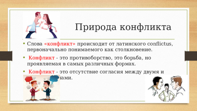 Природа конфликта Слова «конфликт» происходит от латинского conflictus, первоначально понимаемого как столкновение.  Конфликт - это противоборство, это борьба, но проявляемая в самых различных формах.  Конфликт - это отсутствие согласия между двумя и более сторонами. 