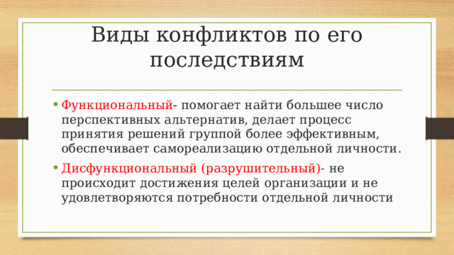 Виды конфликтов по его последствиям Функциональный - помогает найти большее число перспективных альтернатив, делает процесс принятия решений группой более эффективным, обеспечивает самореализацию отдельной личности. Дисфункциональный (разрушительный)- не происходит достижения целей организации и не удовлетворяются потребности отдельной личности 