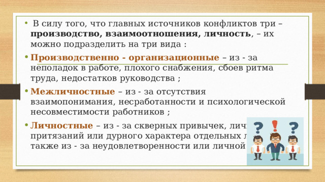  В силу того, что главных источников конфликтов три – производство, взаимоотношения, личность , – их можно подразделить на три вида : Производственно - организационные – из - за неполадок в работе, плохого снабжения, сбоев ритма труда, недостатков руководства ; Межличностные – из - за отсутствия взаимопонимания, несработанности и психологической несовместимости работников ; Личностные – из - за скверных привычек, личных притязаний или дурного характера отдельных людей, а также из - за неудовлетворенности или личной обиды. 