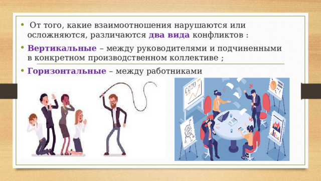  От того, какие взаимоотношения нарушаются или осложняются, различаются два вида конфликтов : Вертикальные – между руководителями и подчиненными в конкретном производственном коллективе ; Горизонтальные – между работниками производственного коллектива. 