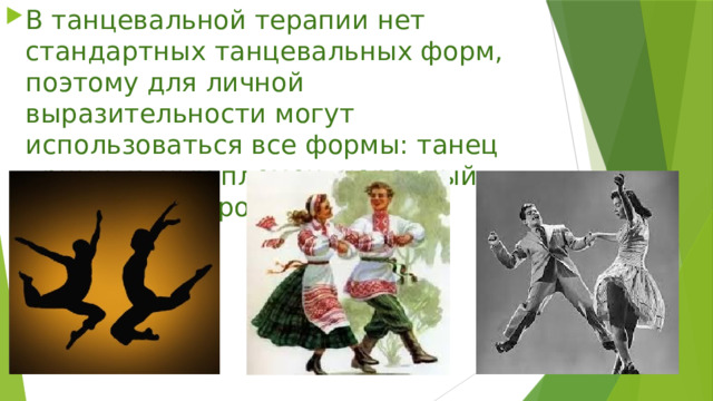 В танцевальной терапии нет стандартных танцевальных форм, поэтому для личной выразительности могут использоваться все формы: танец примитивных племен, народный танец, вальс, рок, полька. 