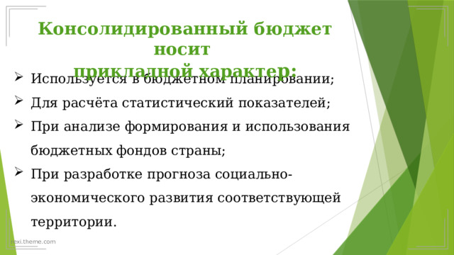 Консолидированный бюджет носит прикладной характе р: Используется в бюджетном планировании; Для расчёта статистический показателей; При анализе формирования и использования бюджетных фондов страны; При разработке прогноза социально-экономического развития соответствующей территории. 