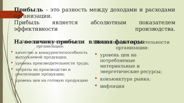 Прибыль – это разность между доходами и расходами организации.  Прибыль является абсолютным показателем эффективности производства.   На величину прибыли влияют факторы: Зависящие от деятельности организации: Независящие от деятельности организации: качество и конкурентоспособность выпускаемой продукции; уровень производительности труда; затраты на производство и реализацию продукции; уровень цен на готовую продукцию уровень цен на потребляемые материальные и энергетические ресурсы; конъюнктура рынка; инфляция 