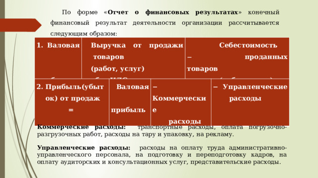 По форме « Отчет о финансовых результатах » конечный финансовый результат деятельности организации рассчитывается следующим образом: 1. Валовая  прибыль = Выручка от продажи товаров (работ, услуг)  Себестоимость  без НДС и акцизов   проданных товаров  (работ, услуг) Прибыль(убыток) от продаж =  Валовая   Коммерческие  прибыль   Управленческие  расходы  расходы Коммерческие расходы: транспортные расходы, оплата погрузочно-разгрузочных работ, расходы на тару и упаковку, на рекламу. Управленческие расходы: расходы на оплату труда административно-управленческого персонала, на подготовку и переподготовку кадров, на оплату аудиторских и консультационных услуг, представительские расходы. 