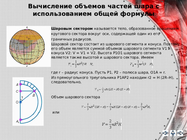 Вычисление объемов частей шара с использованием общей формулы Шаровым сектором называется тело, образованное вращением кругового сектора вокруг оси, содержащей один из его граничных радиусов. Шаровой сектор состоит из шарового сегмента и конуса. Поэтому его объем является суммой объемов шарового сегмента V1 и конуса V2: V = V1 + V2. Высота P1O1 шарового сегмента является также высотой и шарового сектора. Имеем где r – радиус конуса. Пусть P1, P2 – полюса шара, O1A = r. Из прямоугольного треугольника P1AP2 находим r2 = H (2R–H), следовательно, Объем шарового сектора  или 