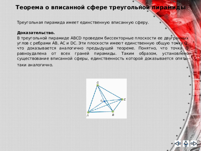 Теорема о вписанной сфере треугольной пирамиды Треугольная пирамида имеет единственную вписанную сферу. Доказательство. В треугольной пирамиде ABCD проведем биссекторные плоскости ее двугранных углов с ребрами AB, AC и DC. Эти плоскости имеют единственную общую точку Q, что доказывается аналогично предыдущей теореме. Понятно, что точка Q равноудалена от всех граней пирамиды. Таким образом, установлено существование вписанной сферы, единственность которой доказывается опять-таки аналогично.  