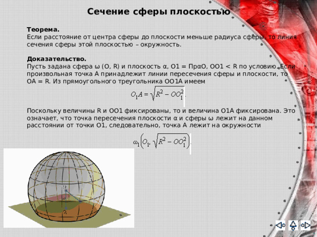 Сечение сферы плоскостью Теорема.   Если расстояние от центра сферы до плоскости меньше радиуса сферы, то линия сечения сферы этой плоскостью – окружность. Доказательство. Пусть задана сфера ω (O, R) и плоскость α, O1 = ПpαO, OO1 Поскольку величины R и OO1 фиксированы, то и величина O1A фиксирована. Это означает, что точка пересечения плоскости α и сферы ω лежит на данном расстоянии от точки O1, следовательно, точка A лежит на окружности 