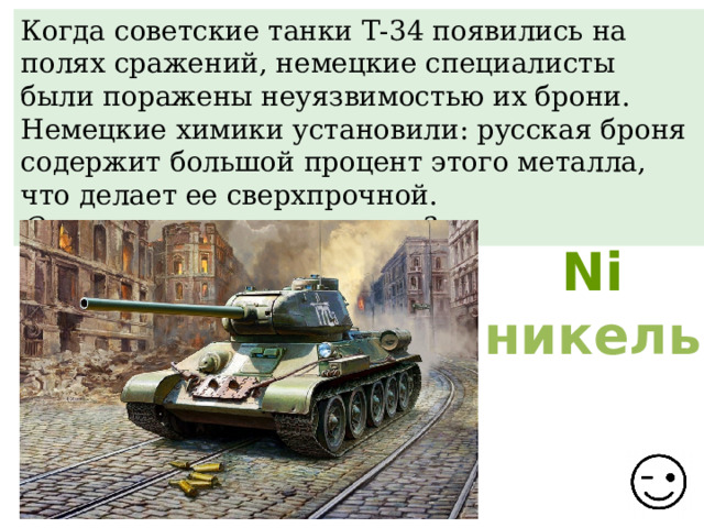 Когда советские танки Т-34 появились на полях сражений, немецкие специалисты были поражены неуязвимостью их брони. Немецкие химики установили: русская броня содержит большой процент этого металла, что делает ее сверхпрочной. О каком металле идет речь? Ni никель 