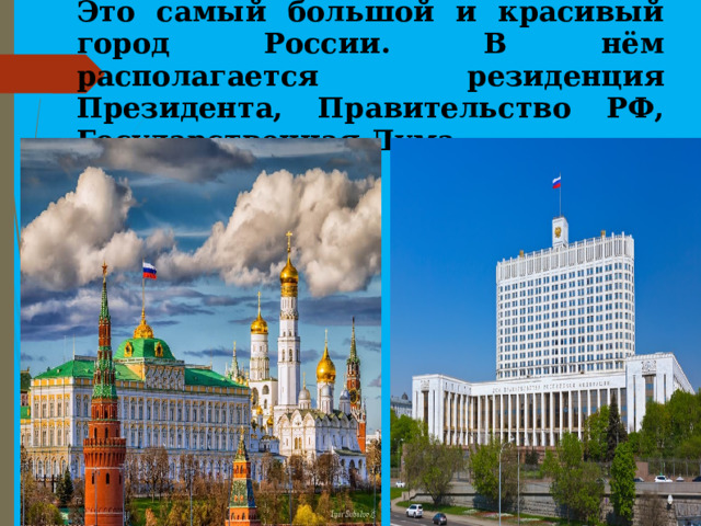 Это самый большой и красивый город России. В нём располагается резиденция Президента, Правительство РФ, Государственная Дума.   