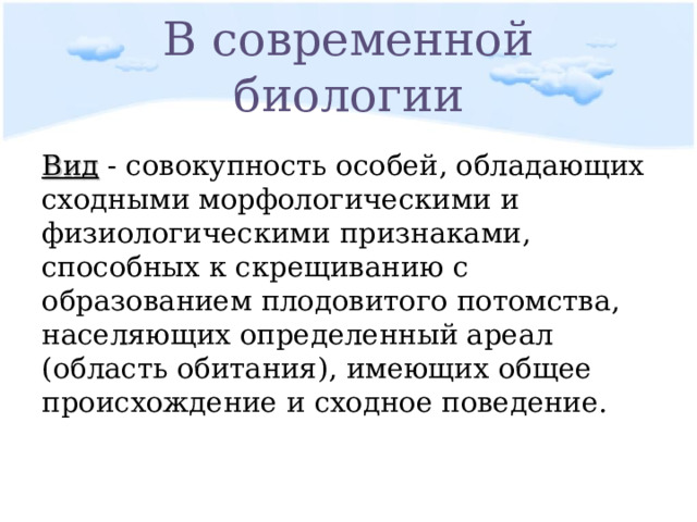 В современной биологии Вид - совокупность особей, обладающих сходными морфологическими и физиологическими признаками, способных к скрещиванию с образованием плодовитого потомства, населяющих определенный ареал (область обитания), имеющих общее происхождение и сходное поведение. 