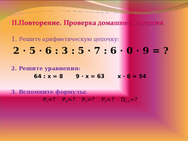 1. Решите арифметическую цепочку:  2 · 5 · 6 : 3 : 5 · 7 : 6 · 0 · 9 = ?  2. Решите уравнения: 64 : x = 8   9 · x = 63   x · 6 = 54  3 . Вспомните формулы: P т =?   Р м =?  Р п =?  Р к =? D л.л =?   