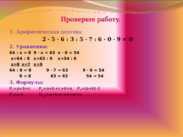 1. Арифметическая цепочка:  2 · 5 · 6 : 3 : 5 · 7 : 6 · 0 · 9 = 0 2. Уравнения: 64 : x = 8   9 · x = 63   x · 6 = 54  х=64 : 8   х=63 : 9   х=54 : 6  х=8    х=7    х=9 64 : 8 = 8    9 · 7 = 63   9 · 6 = 54  8 = 8  63 = 63   54 = 54 3 . Формулы: P т = a+b+c     Р м = a+b+c+d+e   Р п = (a+b)·2 Р к = a·4   D л.л = a+b+c+ е+ж+к   
