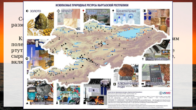 Ресурсообеспеченность.  Соотношение между величиной природных ресурсов и размерами их использования.  Кыргызстан обладает значительным потенциалом по многим полезным ископаемым. Ведущими для нее является золото, ртуть, сурьма, редкие земли олово, вольфрам, уголь, нерудное сырье, подземные воды, а также биологическое разнообразие, включающее различные виды флоры и фауны 