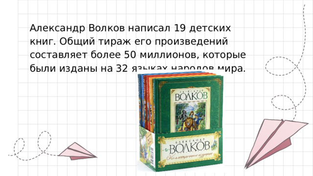 Александр Волков написал 19 детских книг. Общий тираж его произведений составляет более 50 миллионов, которые были изданы на 32 языках народов мира.   