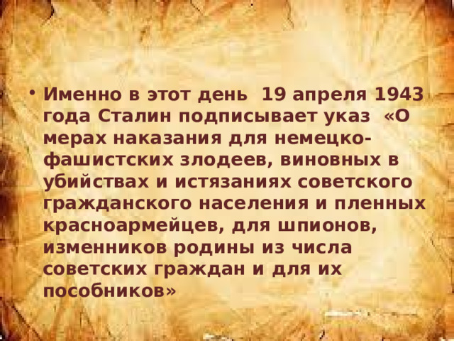 Именно в этот день 19 апреля 1943 года Сталин подписывает указ «О мерах наказания для немецко-фашистских злодеев, виновных в убийствах и истязаниях советского гражданского населения и пленных красноармейцев, для шпионов, изменников родины из числа советских граждан и для их пособников» 