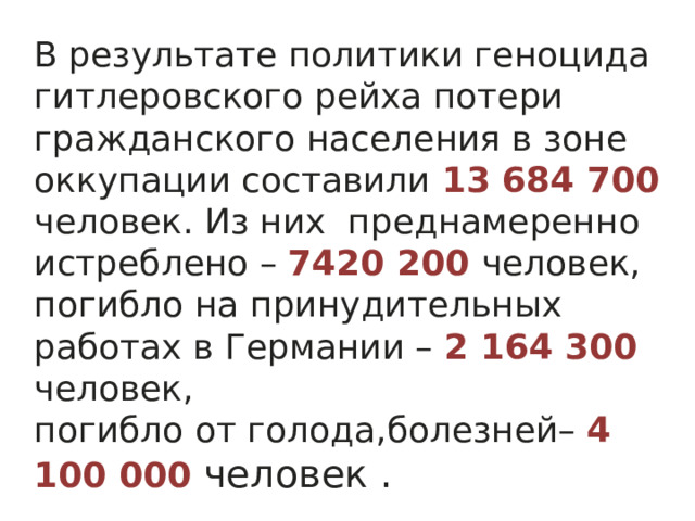 В результате политики геноцида гитлеровского рейха потери гражданского населения в зоне оккупации составили 13 684 700 человек. Из  них преднамеренно истреблено – 7420 200 человек, погибло на  принудительных работах в Германии – 2 164 300 человек, погибло от голода,болезней– 4 100 000 человек .  