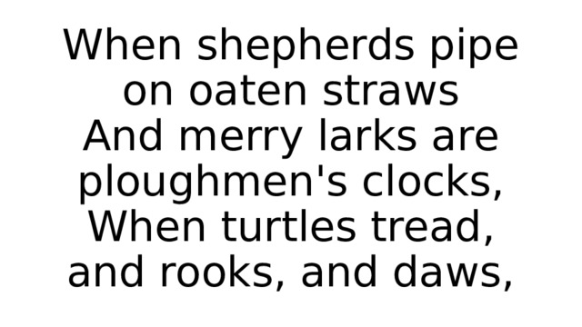 When shepherds pipe on oaten straws  And merry larks are ploughmen's clocks,  When turtles tread, and rooks, and daws, 