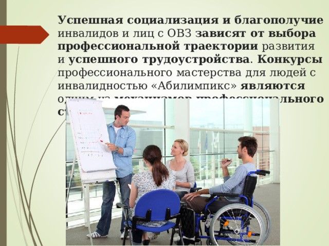 Успешная социализация и благополучие инвалидов и лиц с ОВЗ зависят от выбора профессиональной траектории развития и успешного трудоустройства . Конкурсы профессионального мастерства для людей с инвалидностью «Абилимпикс» являются одним из механизмов профессионального становления 