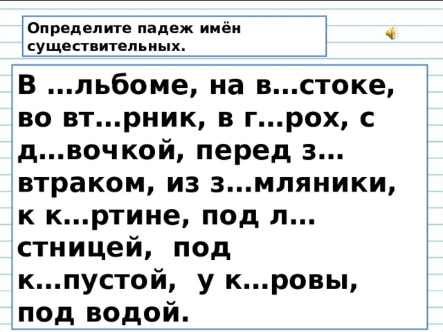 Определите падеж имён существительных. В …льбоме, на в…стоке, во вт…рник, в г…рох, с д…вочкой, перед з…втраком, из з…мляники, к к…ртине, под л…стницей, под к…пустой, у к…ровы, под водой. 