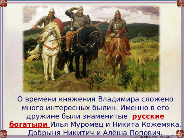  О времени княжения Владимира сложено много интересных былин. Именно в его дружине были знаменитые русские богатыри Илья Муромец и Никита Кожемяка, Добрыня Никитич и Алёша Попович. 