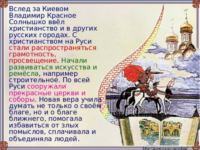   Вслед за Киевом Владимир Красное Солнышко ввёл христианство и в других русских городах. С христианством на Руси стали распространяться грамотность, просвещение . Начали развиваться искусства и ремёсла , например строительное. По всей Руси сооружали прекрасные церкви и соборы . Новая вера учила думать не только о своём благе, но и о благе ближнего, помогала избавиться от злых помыслов, сплачивала и объединяла людей . 