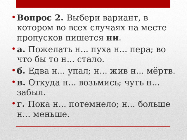 Вопрос 2.  Выбери вариант, в котором во всех случаях на месте пропусков пишется  ни . а.  Пожелать н... пуха н... пера; во что бы то н... стало. б.  Едва н... упал; н... жив н... мёртв. в.  Откуда н... возьмись; чуть н... забыл. г.  Пока н... потемнело; н... больше н... меньше. 