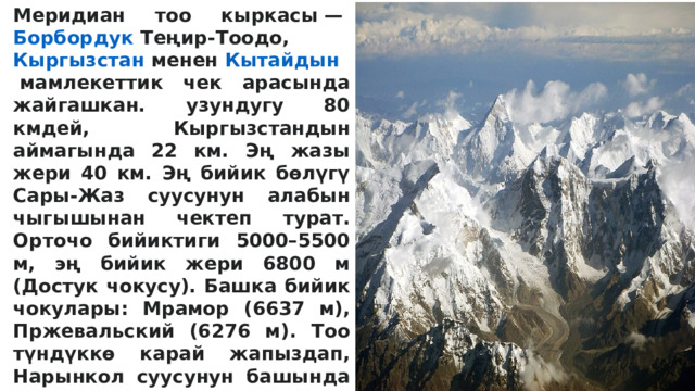 Меридиан тоо кыркасы —  Борбордук  Теңир-Тоодо ,  Кыргызстан  менен  Кытайдын  мамлекеттик чек арасында жайгашкан. узундугу 80 кмдей, Кыргызстандын аймагында 22 км. Эң жазы жери 40 км. Эң бийик бөлүгү Сары-Жаз суусунун алабын чыгышынан чектеп турат. Орточо бийиктиги 5000–5500 м, эң бийик жери 6800 м (Достук чокусу). Башка бийик чокулары: Мрамор (6637 м), Пржевальский (6276 м). Тоо түндүккө карай жапыздап, Нарынкол суусунун башында 4100 мди түзөт. Рельефи татаал чокулардан түзүлүп, капталдары тик жана жалама, этегинен кырына чейин мөңгү менен капталган. Тоо негизинен палеозойдун башында пайда болгон мрамор, мраморлошкон аки таш теги, кристаллдуу сланец, аларды жиреп чыккан гранит интрузиялары ж. б. тектерден турат.  