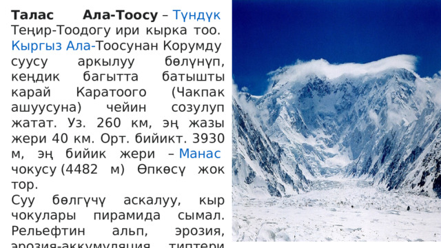 Талас Ала-Тоосу  –  Түндүк  Теңир-Тоодогу  ири кырка тоо.  Кыргыз Ала- Тоосунан  Корумду суусу аркылуу бөлүнүп, кеңдик багытта батышты карай Каратоого (Чакпак ашуусуна) чейин созулуп жатат. Уз. 260 км, эң жазы жери 40 км. Орт. бийикт. 3930 м, эң бийик жери –  Манас  чокусу  (4482 м) Өпкөсү жок тор. Суу бөлгүчү аскалуу, кыр чокулары пирамида сымал. Рельефтин альп, эрозия, эрозия-аккумуляция типтери калыптанган. Капталдары асимметриялык түзүлүштө. Тескей беттери (түн.) жазы, күнгөйү (түш.) тик, кыска. Түн. капталы Күркүрөө, Карабуура, Үрмарал, Бешташ, Калба, Үчкошой ж. б. Суулардын капчыгайлары ж-а өрөөндөрү м-н тилмеленген.  
