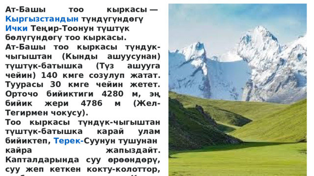 Ат-Башы тоо кыркасы ―  Кыргызстандын  түндүгүндөгү  Ички  Теңир-Тоонун  түштүк бөлүгүндөгү тоо кыркасы. Ат-Башы тоо кыркасы түндук-чыгыштан (Кынды ашуусунан) түштүк-батышка (Түз ашууга чейин) 140 кмге созулуп жатат. Туурасы 30 кмге чейин жетет. Орточо бийиктиги 4280 м, эң бийик жери 4786 м (Жел-Тегирмен чокусу). Тоо кыркасы түндүк-чыгыштан түштүк-батышка карай улам бийиктеп,  Терек- Суунун  тушунан кайра жапыздайт. Капталдарында суу өрөөндөрү, суу жеп кеткен кокту-колоттор, жыбыт-жылгалар көп. Кырка тилкелеринде чакан мөңгүлөр кездешет.  
