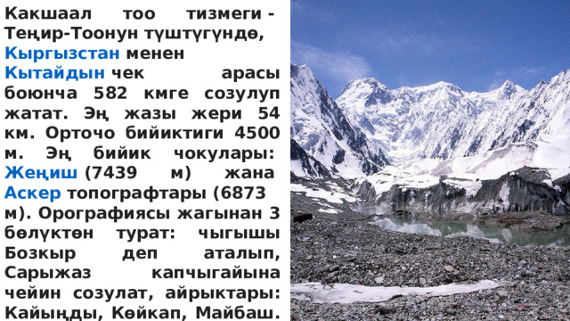 Какшаал тоо тизмеги -  Теңир-Тоонун  түштүгүндө,  Кыргызстан  менен  Кытайдын  чек арасы боюнча 582 кмге созулуп жатат. Эң жазы жери 54 км. Орточо бийиктиги 4500 м. Эң бийик чокулары:  Жеңиш  (7439 м) жана  Аскер топографтары  (6873 м). Орографиясы жагынан 3 бөлүктөн турат: чыгышы Бозкыр деп аталып, Сарыжаз капчыгайына чейин созулат, айрыктары: Кайыңды, Көйкап, Майбаш. Ортоңку бөлүгү Караичкетоо, Акзоо, Жангарт, Үччоку, Кайчы тармактарынан турат. Батышы Каракыр, Торугарт жана башкалар тармактардан туруп, Аксай өрөөнүн көздөй жапыздап, кайнозойдун тектерине чөгөт. Какшаалдын түштүк бети тик (50–60°), түндүк бети жантайыңкы (30–40°). 