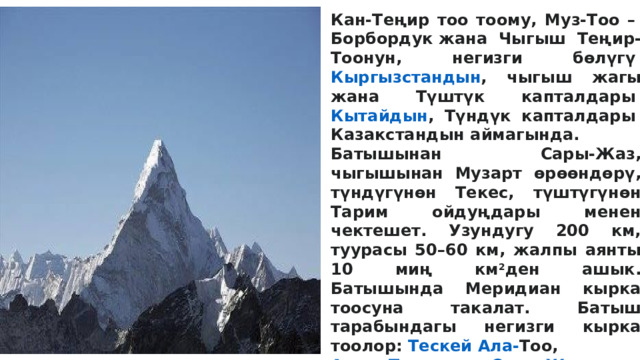 Кан-Теңир тоо тоому, Муз-Тоо –  Борбордук  жана Чыгыш Теңир-Тоонун, негизги бөлүгү  Кыргызстандын , чыгыш жагы жана Түштүк капталдары  Кытайдын , Түндүк капталдары  Казакстандын  аймагында. Батышынан Сары-Жаз, чыгышынан Музарт өрөөндөрү, түндүгүнөн Текес, түштүгүнөн Тарим ойдуңдары менен чектешет. Узундугу 200 км, туурасы 50–60 км, жалпы аянты 10 миң км 2 ден ашык. Батышында Меридиан кырка тоосуна такалат. Батыш тарабындагы негизги кырка тоолор:  Тескей Ала- Тоо ,  Адыр-Төр  тоосу ,  Сары- Жаз  кырка  тоосу ,  Теңир-Тоо ,  Эңилчек  кырка  тоосу ,  Кайыңды  кырка  тоосу , Көйкап тоосу,  Май-Баш тоосу ,  Боз-Кыр  кырка  тоосу ; чыгышында: Калык-Тоо, Сайкал жана башка Мында Теңир-Тоонун эң бийик бөлүгү –  Жеңиш  (7439 м) жана Кан-Тоо (6995 м) чокулары жайгашкан. Эң жапыз жери 1687 м бийикте болгондуктан, бийиктик амплитудасы 5759 мге жетет. Орточо бийиктиги 3500 м. 