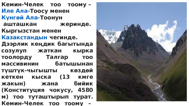 Кемин-Челек тоо тоому –  Иле Ала- Тоосу  менен  Күнгөй Ала- Тоонун  ашташкан жеринде.  Кыргызстан  менен  Казакстандын  чегинде. Дээрлик кеңдик багытында созулуп жаткан кырка тоолорду Талгар тоо массивинин батышынан түштүк-чыгышты көздөй кеткен кыска (13 кмге жакын) жана бийик (Конституция чокусу, 4580 м) тоо туташтырып турат. Кемин-Челек тоо тоому –  Түндүк  Теңир-Тоонун  эң бийик (Талгар чокусу, 4973 м) жери жана ири мөңгүлүү аймагы. Негизинен протерозой менен палеозойдун кристаллдык тектеринен түзүлгөн. Неоген-антропогенде өтө күчтүү тектоникалык көтөрүлүүнүн натыйжасында калыптанган. Көтөрүлүү процесси азыр да уланууда. 