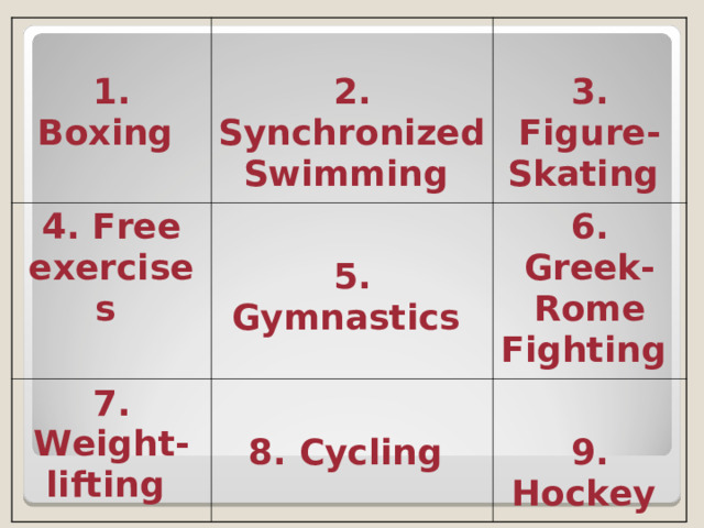  1. Boxing   2. Synchronized Swimming  4. Free exercises  5. Gymnastics  7. Weight-lifting   3. Figure-Skating   8. Cycling  6. Greek-Rome Fighting   9. Hockey  