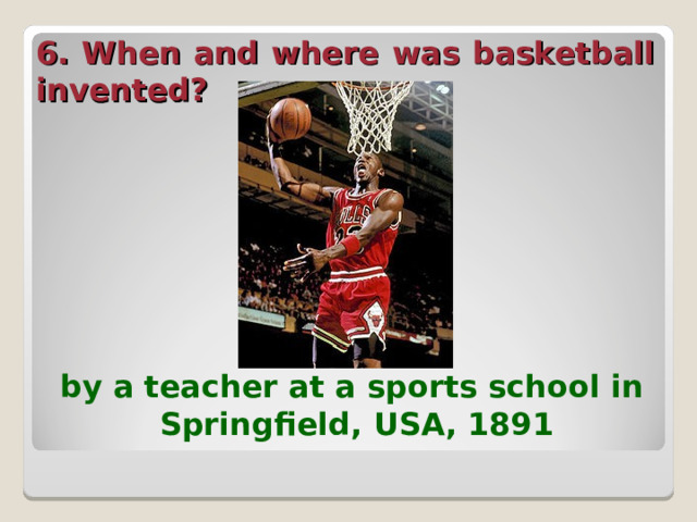 6. When and where was basketball invented?  by a teacher at a sports school in Springfield, USA, 1891  