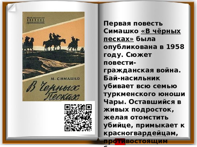 Первая повесть Симашко «В чёрных песках» была опубликована в 1958 году. Сюжет повести- гражданская война. Бай-насильник убивает всю семью туркменского юноши Чары. Оставшийся в живых подросток, желая отомстить убийце, примыкает к красногвардейцам, противостоящим басмачам, с целью отомстить за родных. 