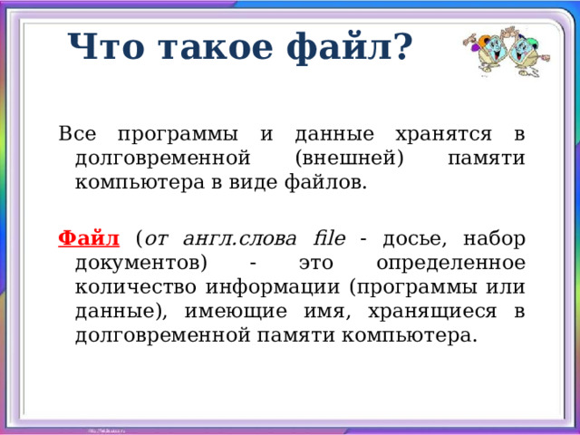 Что такое файл? Все программы и данные хранятся в долговременной (внешней) памяти компьютера в виде файлов. Файл ( от англ.слова file - досье, набор документов) - это определенное количество информации (программы или данные), имеющие имя, хранящиеся в долговременной памяти компьютера. 