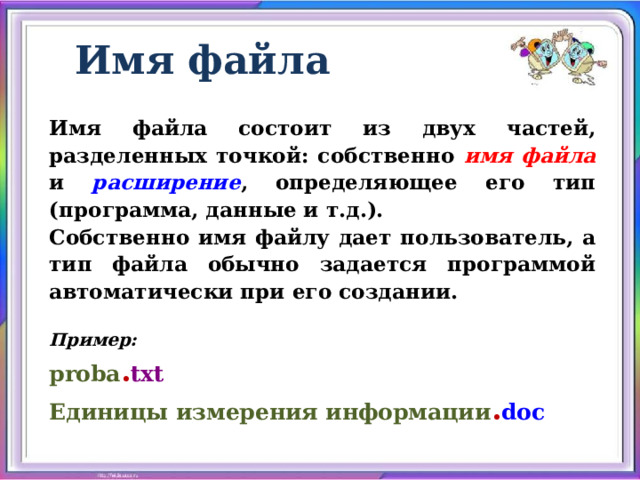 Имя файла Имя файла состоит из двух частей, разделенных точкой: собственно имя файла и расширение , определяющее его тип (программа, данные и т.д.). Собственно имя файлу дает пользователь, а тип файла обычно задается программой автоматически при его создании.  Пример: proba . txt Единицы измерения информации . doc  