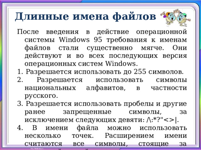 Длинные имена файлов После введения в действие операционной системы Windows 95 требования к именам файлов стали существенно мягче. Они действуют и во всех последующих версия операционных систем Windows. 1. Разрешается использовать до 255 символов. 2. Разрешается использовать символы национальных алфавитов, в частности русского. 3. Разрешается использовать пробелы и другие ранее запрещенные символы, за исключением следующих девяти: /\:*?
