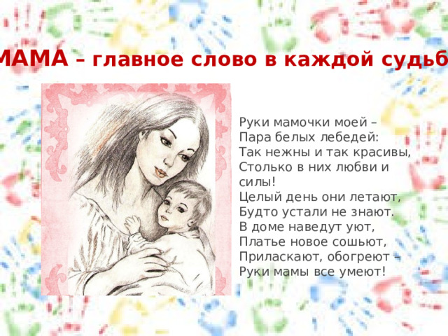МАМА – главное слово в каждой судьбе Руки мамочки моей –  Пара белых лебедей:  Так нежны и так красивы,  Столько в них любви и силы!  Целый день они летают,  Будто устали не знают.  В доме наведут уют,  Платье новое сошьют,  Приласкают, обогреют –  Руки мамы все умеют! 