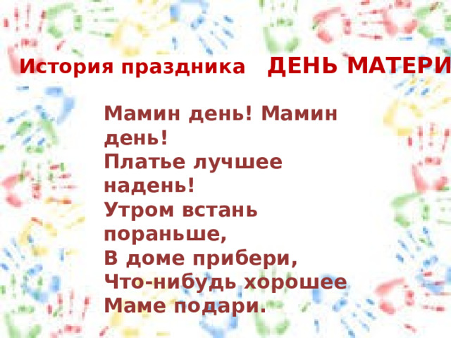 История праздника ДЕНЬ МАТЕРИ Мамин день! Мамин день!  Платье лучшее надень!  Утром встань пораньше,  В доме прибери,  Что-нибудь хорошее  Маме подари. 