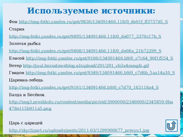 Используемые источники: Фон http://img-fotki.yandex.ru/get/9836/134091466.118/0_de01f_ff3757d5_S Старик http://img-fotki.yandex.ru/get/9895/134091466.118/0_de077_3370c17b_S  Золотая рыбка http://img-fotki.yandex.ru/get/9808/134091466.118/0_de08a_21b72299_S Елисей http://img-fotki.yandex.ru/get/9166/134091466.b9/0_c7c64_90f1f554_S  Ветер http://juul.borsatoweblog.nl/upload/291/291_vb3x4zsmgfz.gif  Гвидон http://img-fotki.yandex.ru/get/9349/134091466.b9/0_c7d6b_5aa14a30_S  Царевна-лебедь http://img-fotki.yandex.ru/get/9161/134091466.b9/0_c7d70_163118a4_S Балда и Бесёнок http://img3.proshkolu.ru/content/media/pic/std/3000000/2346000/2345859-0ba478e115b911a5.png  Царь с царицей http://skyclipart.ru/uploads/posts/2011-03/1299900677_prevyu1.jpg  Портрет писателя http://stal-nevsky.ru/wp-content/uploads/2013/06/p1-235x300.jpg  Викторина «Сказки Пушкина» http://zanimatika.narod.ru/DetKniga9.htm  Как выполнить приём сорбонка? http://didaktor.ru/kak-vypolnit-priyom-sorbonka/ Спасибо авторам отрисовок Soloveika и Ёлочка 