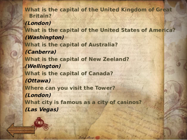 What is the capital of the United Kingdom of Great Britain? (London) What is the capital of the United States of America? (Washington) What is the capital of Australia? (Canberra) What is the capital of New Zeeland? (Wellington) What is the capital of Canada? (Ottawa) Where can you visit the Tower? (London) What city is famous as a city of casinos? (Las Vegas)   