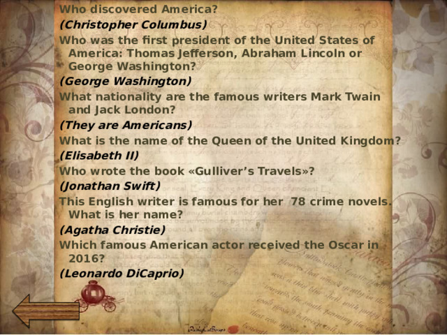 Who discovered America? (Christopher Columbus) Who was the first president of the United States of America: Thomas Jefferson, Abraham Lincoln or George Washington? (George Washington) What nationality are the famous writers Mark Twain and Jack London? (They are Americans) What is the name of the Queen of the United Kingdom? (Elisabeth II) Who wrote the book «Gulliver’s Travels»? (Jonathan Swift) This English writer is famous for her 78 crime novels. What is her name? (Agatha Christie) Which famous American actor received the Oscar in 2016? (Leonardo DiCaprio)    