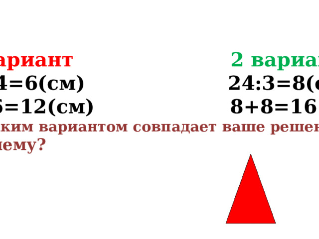 1 вариант 2 вариант 24:4=6(см) 24:3=8(см) 6+6=12(см) 8+8=16(см) С каким вариантом совпадает ваше решение? Почему? 