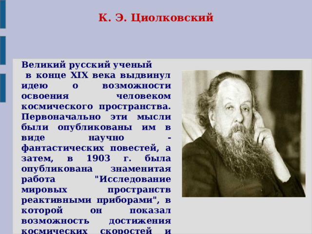 К. Э. Циолковский Великий русский ученый  в конце XIX века выдвинул идею о возможности освоения человеком космического пространства. Первоначально эти мысли были опубликованы им в виде научно - фантастических повестей, а затем, в 1903 г. была опубликована знаменитая работа 