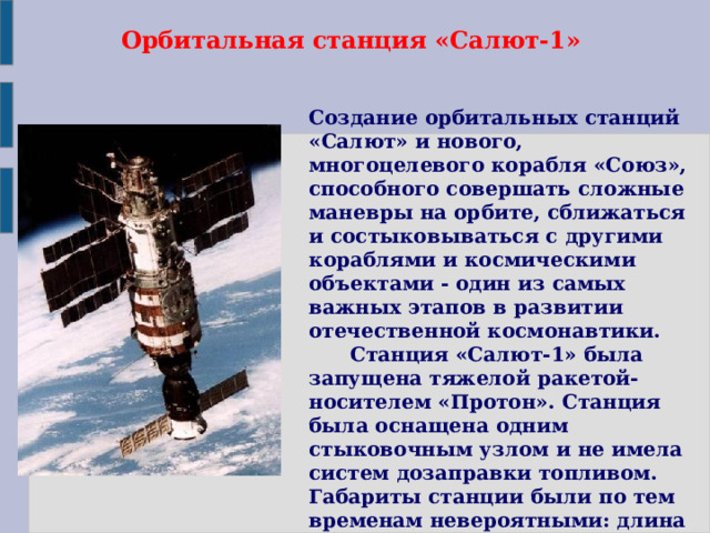 Орбитальная станция «Салют-1» Создание орбитальных станций «Салют» и нового, многоцелевого корабля «Союз», способного совершать сложные маневры на орбите, сближаться и состыковываться с другими кораблями и космическими объектами - один из самых важных этапов в развитии отечественной космонавтики.        Станция «Салют-1» была запущена тяжелой ракетой-носителем «Протон». Станция была оснащена одним стыковочным узлом и не имела систем дозаправки топливом. Габариты станции были по тем временам невероятными: длина орбитального комплекса с пристыкованным к нему кораблем «Союз» - 21,4 метра, масса - более 25 тонн.        