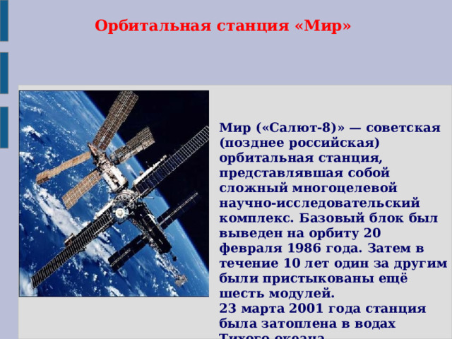 Орбитальная станция «Мир» Мир («Салют-8)» — советская (позднее российская) орбитальная станция, представлявшая собой сложный многоцелевой научно-исследовательский комплекс. Базовый блок был выведен на орбиту 20 февраля 1986 года. Затем в течение 10 лет один за другим были пристыкованы ещё шесть модулей. 23 марта 2001 года станция была затоплена в водах Тихого океана.  